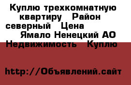 Куплю трехкомнатную квартиру › Район ­ северный › Цена ­ 4 000 000 - Ямало-Ненецкий АО Недвижимость » Куплю   